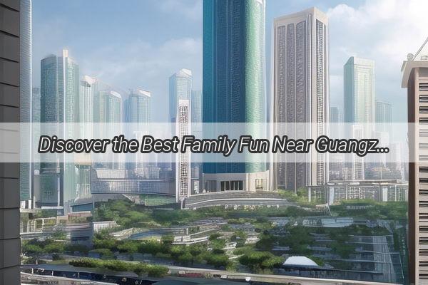 Discover the Best Family Fun Near Guangzhou East Railway Station A KidFriendly Adventure Guide